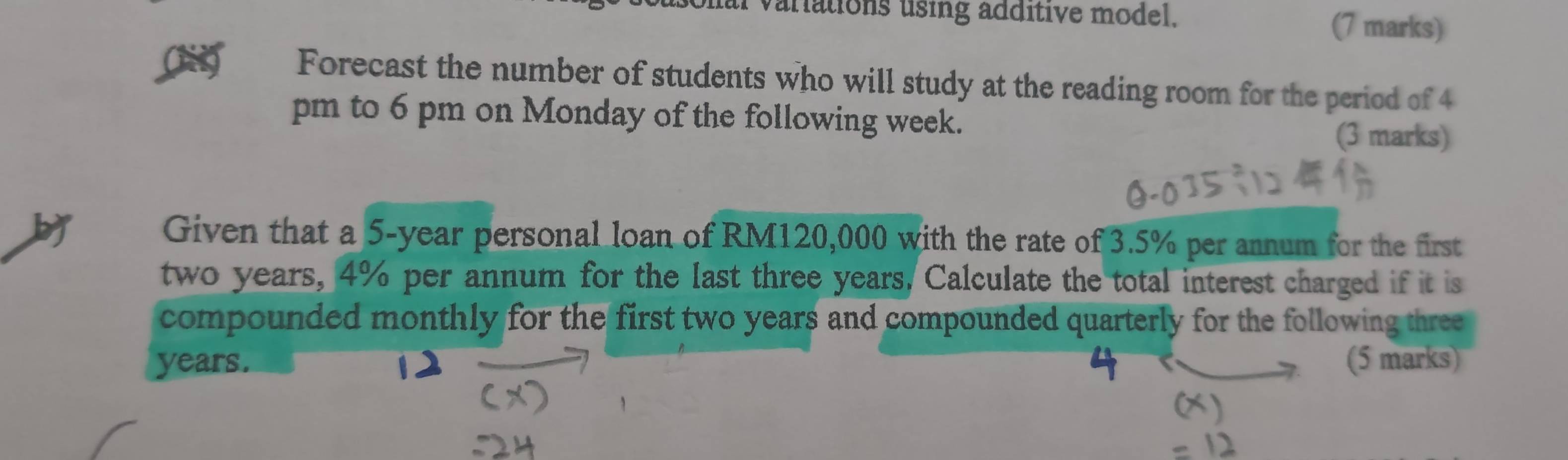 varations using additive model. (7 marks) 
Forecast the number of students who will study at the reading room for the period of 4 
pm to 6 pm on Monday of the following week. (3 marks) 
Given that a 5-year personal loan of RM120,000 with the rate of 3.5% per annum for the first
two years, 4% per annum for the last three years, Calculate the total interest charged if it is 
compounded monthly for the first two years and compounded quarterly for the following three
years. (5 marks)