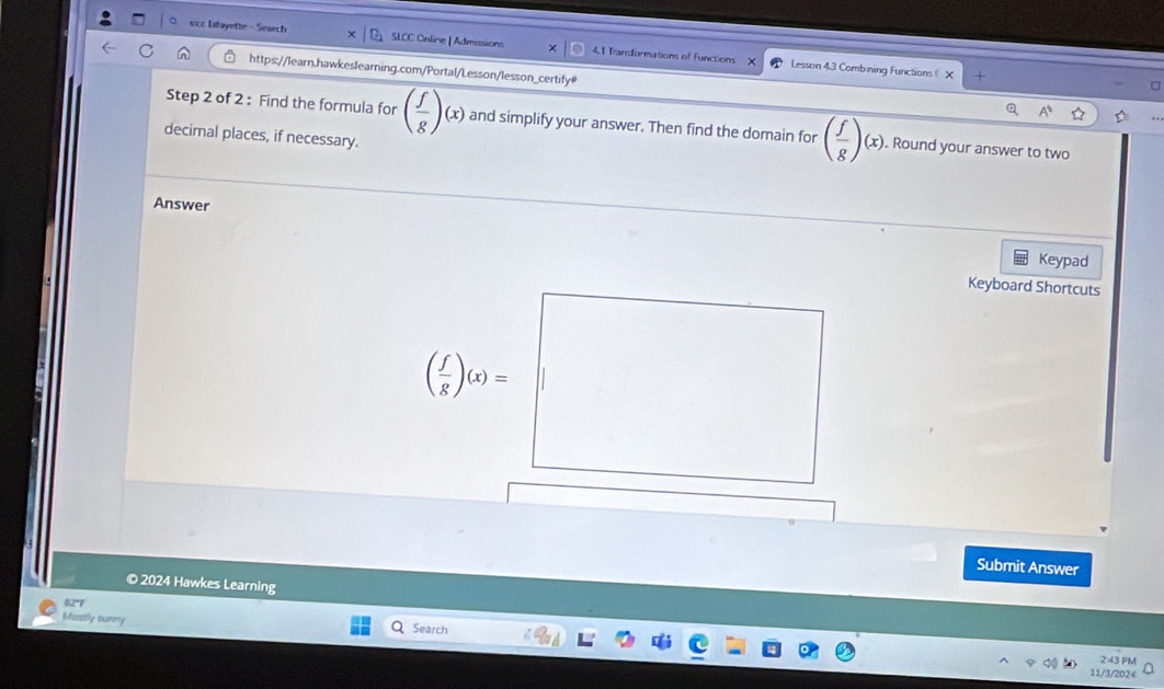 sicc Iifayette - Search SLCC Online| Admissions 4.1 Transformations of Functions 
× Lesson 4.3 Combining Functions  X 
https://learn.hawkeslearning.com/Portal/Lesson/lesson_certify# 
Step 2 of 2 : Find the formula for ( f/g )(x) and simplify your answer. Then find the domain for ( f/g )(x), . Round your answer to two 
decimal places, if necessary. 
Answer 
Keypad 
Keyboard Shortcuts
( f/g )(x)=
Submit Answer 
© 2024 Hawkes Learning 
82F 
Mostly tunny Search 
2:43 PM 
11/3/202