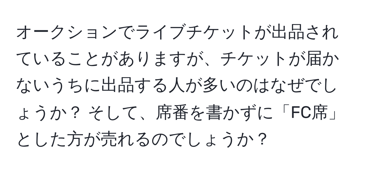 オークションでライブチケットが出品されていることがありますが、チケットが届かないうちに出品する人が多いのはなぜでしょうか？ そして、席番を書かずに「FC席」とした方が売れるのでしょうか？