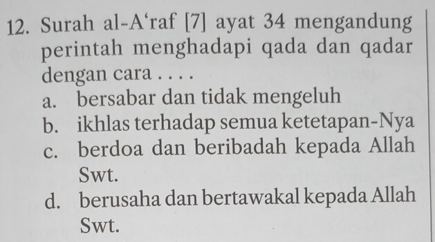 Surah al-A‘raf [7] ayat 34 mengandung
perintah menghadapi qada dan qadar
dengan cara . . . .
a. bersabar dan tidak mengeluh
b. ikhlas terhadap semua ketetapan-Nya
c. berdoa dan beribadah kepada Allah
Swt.
d. berusaha dan bertawakal kepada Allah
Swt.