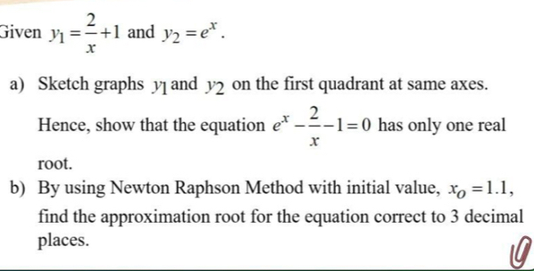 Given y_1= 2/x +1 and y_2=e^x. 
a) Sketch graphs y and y_2 on the first quadrant at same axes. 
Hence, show that the equation e^x- 2/x -1=0 has only one real 
root. 
b) By using Newton Raphson Method with initial value, x_O=1.1, 
find the approximation root for the equation correct to 3 decimal 
places. 
0