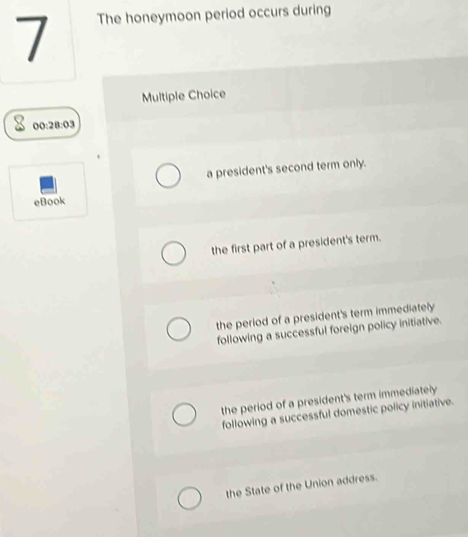 The honeymoon period occurs during
Multiple Choice
o 0:28:03
a president's second term only.
eBook
the first part of a president's term.
the period of a president's term immediately
following a successful foreign policy initiative.
the period of a president's term immediately
following a successful domestic policy initiative.
the State of the Union address.