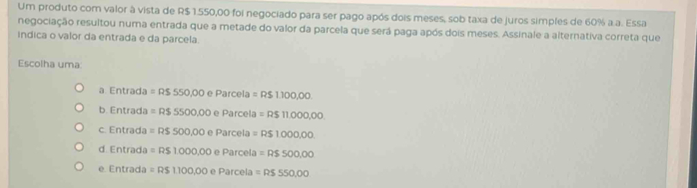 Um produto com valor à vista de R$ 1.550,00 foi negociado para ser pago após dois meses, sob taxa de juros simples de 60% a a. Essa
negociação resultou numa entrada que a metade do valor da parcela que será paga após dois meses. Assinale a alternativa correta que
indica o valor da entrada e da parcela.
Escolha uma:
Entrada=R$550,00eParcela=R$1.100,00.
b. Entrada=R$5500,00eParcela=R$11.000,00.
c. Entrada=R$500,00eParcela=R$1.000,00.
d Entrada=R$1.000,00eParcela=R$500,00
1 Entrada=R$1.100,00eParcela=R$550,00