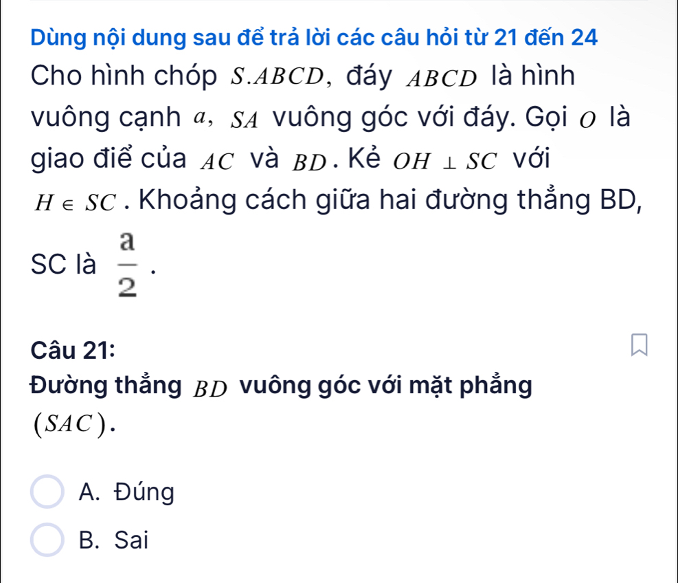 Dùng nội dung sau để trả lời các câu hỏi từ 21 đến 24
Cho hình chóp S. ABCD, đáy ABCD là hình
vuông cạnh 4, sã vuông góc với đáy. Gọi 0 là
giao điể của AC và BD. Kẻ OH⊥ SC với
H∈ SC. Khoảng cách giữa hai đường thẳng BD,
SC là  a/2 . 
Câu 21:
Đường thẳng BD vuông góc với mặt phẳng
 6' AC ).
A. Đúng
B. Sai