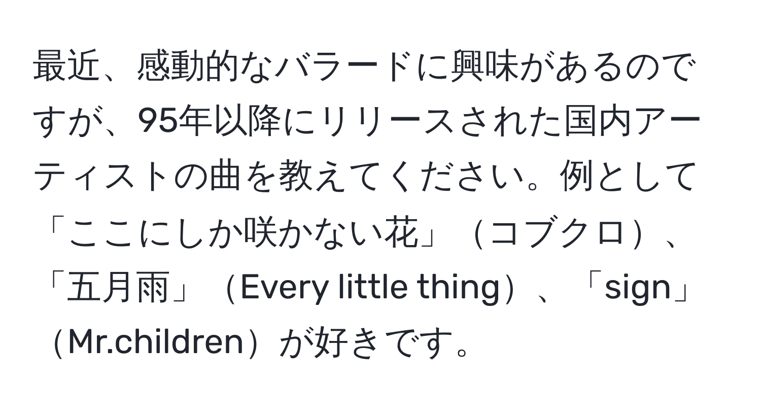 最近、感動的なバラードに興味があるのですが、95年以降にリリースされた国内アーティストの曲を教えてください。例として「ここにしか咲かない花」コブクロ、「五月雨」Every little thing、「sign」Mr.childrenが好きです。