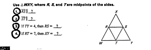 Use △ WXY, , where R, S, and Tare midpoints of the sides. 
1 overline RS|| __?__ 
2 57Ⅱ__?__ 
3 if TY=4 , then RS= _? 
4. If RT=7 , then XY= _? _.