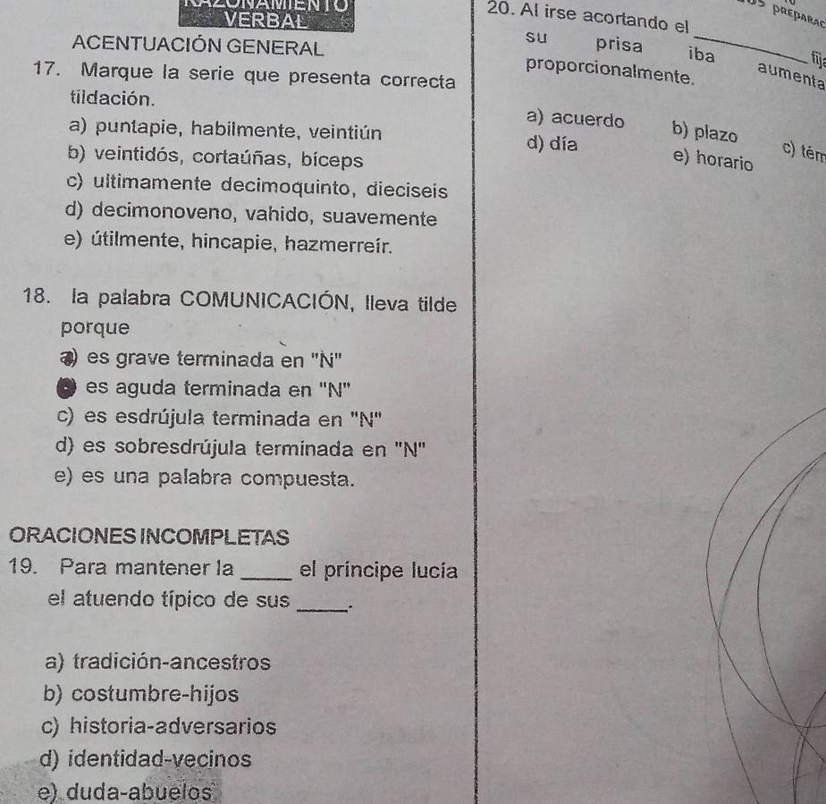 CAZóNAMENTO
05 préparaç
20. Al irse acortando el
VERBAL
ACENTUACIÓN GENERAL
sU prisa iba
fija
proporcionalmente.
17. Marque la serie que presenta correcta
aumenta
tildación. a) acuerdo b) plazo
a) puntapie, habilmente, veintiún d) día
b) veintidós, cortaúñas, bíceps
c) tém
e) horario
c) ultimamente decimoquinto, dieciseis
d) decimonoveno, vahido, suavemente
e) útilmente, hincapie, hazmerreír.
18. la palabra COMUNICACIÓN, lleva tilde
porque
) es grave terminada en ''N'
D es aguda terminada en ''N''
c) es esdrújula terminada en 'N'
d) es sobresdrújula terminada en ''N''
e) es una palabra compuesta.
ORACIONES INCOMPLETAS
19. Para mantener la _el príncipe lucía
el atuendo típico de sus_
a) tradición-ancestros
b) costumbre-hijos
c) historia-adversarios
d) identidad-vecinos
e) duda-abuelos