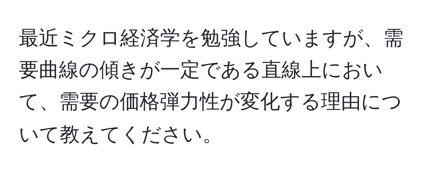 最近ミクロ経済学を勉強していますが、需要曲線の傾きが一定である直線上において、需要の価格弾力性が変化する理由について教えてください。