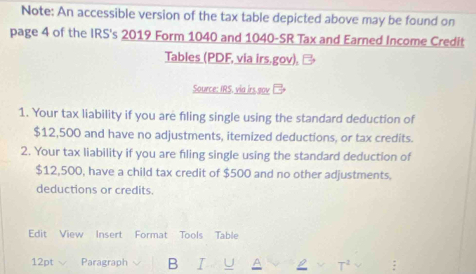 Note: An accessible version of the tax table depicted above may be found on 
page 4 of the IRS's 2019 Form 1040 and 1040 -SR Tax and Earned Income Credit 
Tables (PDF, via irs.gov). 
Source: IRS. via irs gov 
1. Your tax liability if you are fling single using the standard deduction of
$12,500 and have no adjustments, itemized deductions, or tax credits. 
2. Your tax liability if you are filing single using the standard deduction of
$12,500, have a child tax credit of $500 and no other adjustments. 
deductions or credits. 
Edit View Insert Format Tools Table 
12pt Paragraph B U A L √ T^2