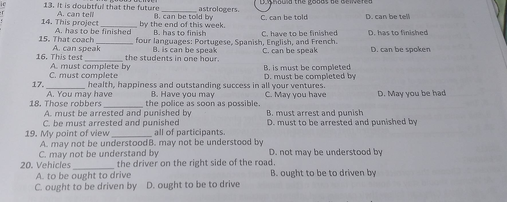Dishoula the goods be delivered
IE 13. It is doubtful that the future _astrologers.
r A. can tell B. can be told by D. can be tell
C. can be told
14. This project_ by the end of this week.
A. has to be finished B. has to finish D. has to finished
C. have to be finished
15. That coach _four languages: Portugese, Spanish, English, and French.
A. can speak B. is can be speak C. can be speak D. can be spoken
16. This test _the students in one hour.
A. must complete by B. is must be completed
C. must complete D. must be completed by
17. _health, happiness and outstanding success in all your ventures.
A. You may have B. Have you may C. May you have D. May you be had
18. Those robbers _the police as soon as possible.
A. must be arrested and punished by B. must arrest and punish
C. be must arrested and punished D. must to be arrested and punished by
19. My point of view _all of participants.
A. may not be understoodB. may not be understood by
C. may not be understand by D. not may be understood by
20. Vehicles_ the driver on the right side of the road.
A. to be ought to drive B. ought to be to driven by
C. ought to be driven by D. ought to be to drive