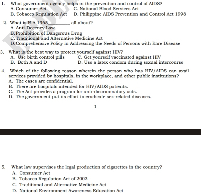 What government agency helps in the prevention and control of AIDS?
A. Consumer Act C. National Blood Services Act
B. Tobacco Regulation Act D. Philippine AIDS Prevention and Control Act 1998
2. What is R.A 1965_ all about?
A. Anti-Decency Law
B. Prohibition of Dangerous Drug
C. Traditional and Alternative Medicine Act
D. Comprehensive Policy in Addressing the Needs of Persons with Rare Disease
3. What is the best way to protect yourself against HIV?
A. Use birth control pills C. Get yourself vaccinated against HIV
B. Both A and D D. Use a latex condom during sexual intercourse
4. Which of the following reason wherein the person who has HIV/AIDS can avail
services provided by hospitals, in the workplace, and other public institutions?
A. The cases are confidential.
B. There are hospitals intended for HIV/AIDS patients.
C. The Act provides a program for anti-discriminatory acts.
D. The government put its effort to eradicate sex-related diseases.
1
5. What law supervises the legal production of cigarettes in the country?
A. Consumer Act
B. Tobacco Regulation Act of 2003
C. Traditional and Alternative Medicine Act
D. National Environment Awareness Education Act