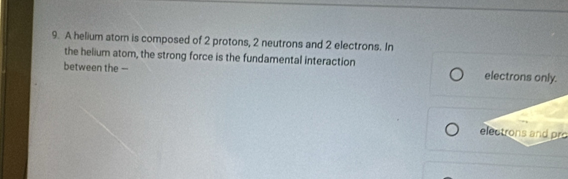 A helium atom is composed of 2 protons, 2 neutrons and 2 electrons. In
the helium atom, the strong force is the fundamental interaction
between the —
electrons only.
electrons and pro