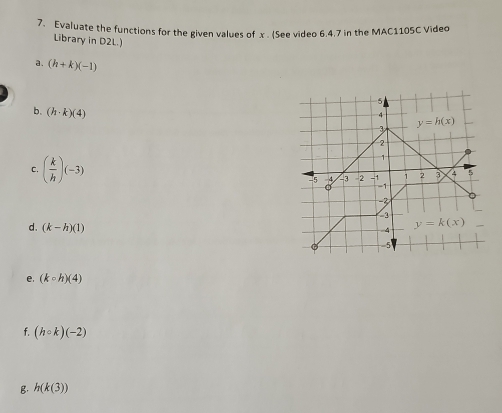 Evaluate the functions for the given values of x . (See video 6.4.7 in the MAC1105C Video
Library in D2L.)
a. (h+k)(-1)
b. (h· k)(4)
C. ( k/h )(-3)
d. (k-h)(1)
e. (kcirc h)(4)
f. (hcirc k)(-2)
B. h(k(3))