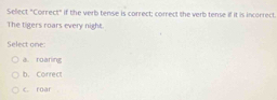 Select "Correct" if the verb tense is correct; correct the verb tense if it is incorrect.
The tigers roars every night.
Select one:
a. roaring
b. Correct
c. roar