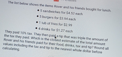 The list below shows the items Rover and his friends bought for lunch.
5 sandwiches for $4.52 each
5 burgers for $3.94 each
1 tub of fries for $2.99
4 drinks for $1.27 each 
They paid 10% tax. They then paid a tip that was triple the amount of 
the tax they paid. Which is the closest estimate of the total amount 
Rover and his friends paid for their food, drinks, tax and tip? Round all 
values including the tax and tip to the nearest whole dollar before 
calculating.