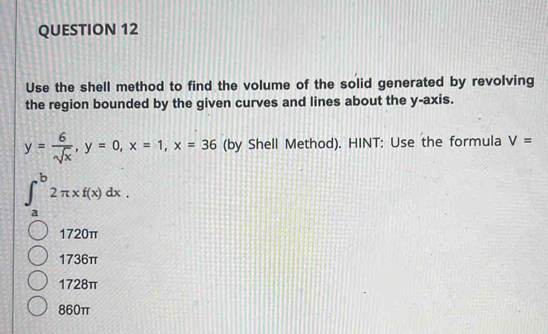 Use the shell method to find the volume of the solid generated by revolving
the region bounded by the given curves and lines about the y-axis.
y= 6/sqrt(x) , y=0, x=1, x=36 (by Shell Method). HINT: Use the formula V=
∈t _a^b2π xf(x)dx.
1720π
1736π
1728π
860π