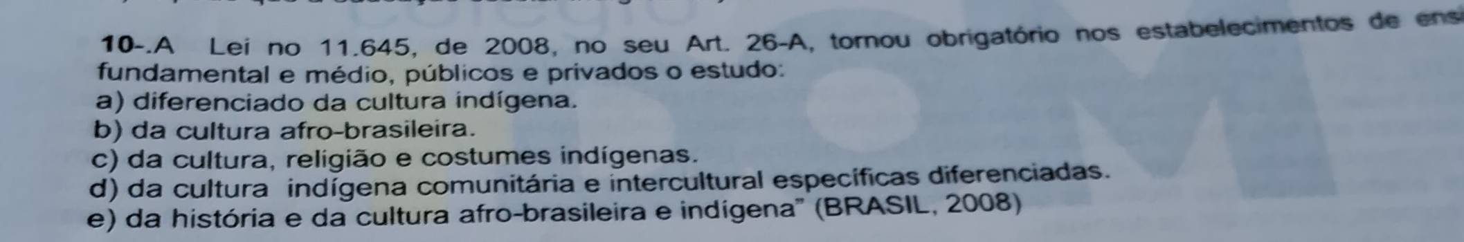 10-.A Lei no 11.645, de 2008, no seu Art. 26-A, tornou obrigatório nos estabelecimentos de ens
fundamental e médio, públicos e privados o estudo:
a) diferenciado da cultura indígena.
b) da cultura afro-brasileira.
c) da cultura, religião e costumes indígenas.
d) da cultura indígena comunitária e intercultural específicas diferenciadas.
e) da história e da cultura afro-brasileira e indígena'' (BRASIL, 2008)