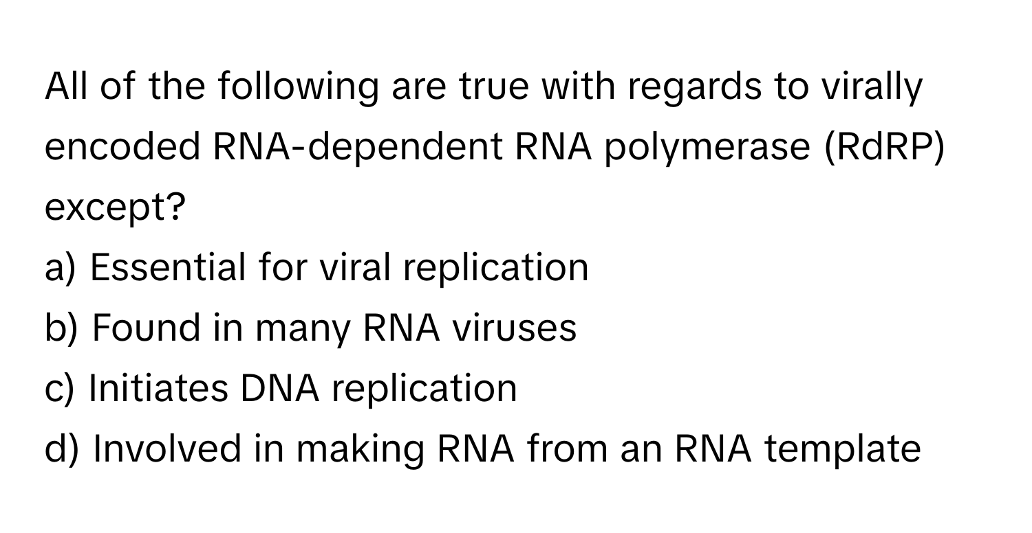 All of the following are true with regards to virally encoded RNA-dependent RNA polymerase (RdRP) except?

a) Essential for viral replication
b) Found in many RNA viruses
c) Initiates DNA replication
d) Involved in making RNA from an RNA template