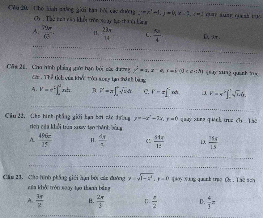 Cho hình phẳng giới hạn bởi các đường y=x^3+1, y=0, x=0, x=1 quay xung quanh trục
Ox. Thể tích của khối tròn xoay tạo thành bằng
B.
A.  79π /63 .  23π /14 . C.  5π /4 . D. 9π.
_
_
Câu 21. Cho hình phẳng giới hạn bởi các đường y^2=x, x=a, x=b(0 quay xung quanh trục
Ox. Thể tích của khối tròn xoay tạo thành bằng
A. V=π^2∈t _a^(bxdx. B. V=π ∈t _a^bsqrt x)dx. C. V=π ∈t _a^(bxdx. D. V=π ^2)∈t _a^(bsqrt x)dx. 
_
_
_
_
Câu 22. Cho hình phẳng giới hạn bởi các đường y=-x^2+2x, y=0 quay xung quanh trục Ox. Thể
tích của khối tròn xoay tạo thành bằng
B.
A.  496π /15   4π /3  C.  64π /15  D.  16π /15 . 
_
_
Câu 23. Cho hình phẳng giới hạn bởi các đường y=sqrt(1-x^2), y=0 quay xung quanh trục Ox. Thể tích
của khối tròn xoay tạo thành bằng
A.  3π /2   2π /3   π /2   4/3 π
B.
C.
D.
_