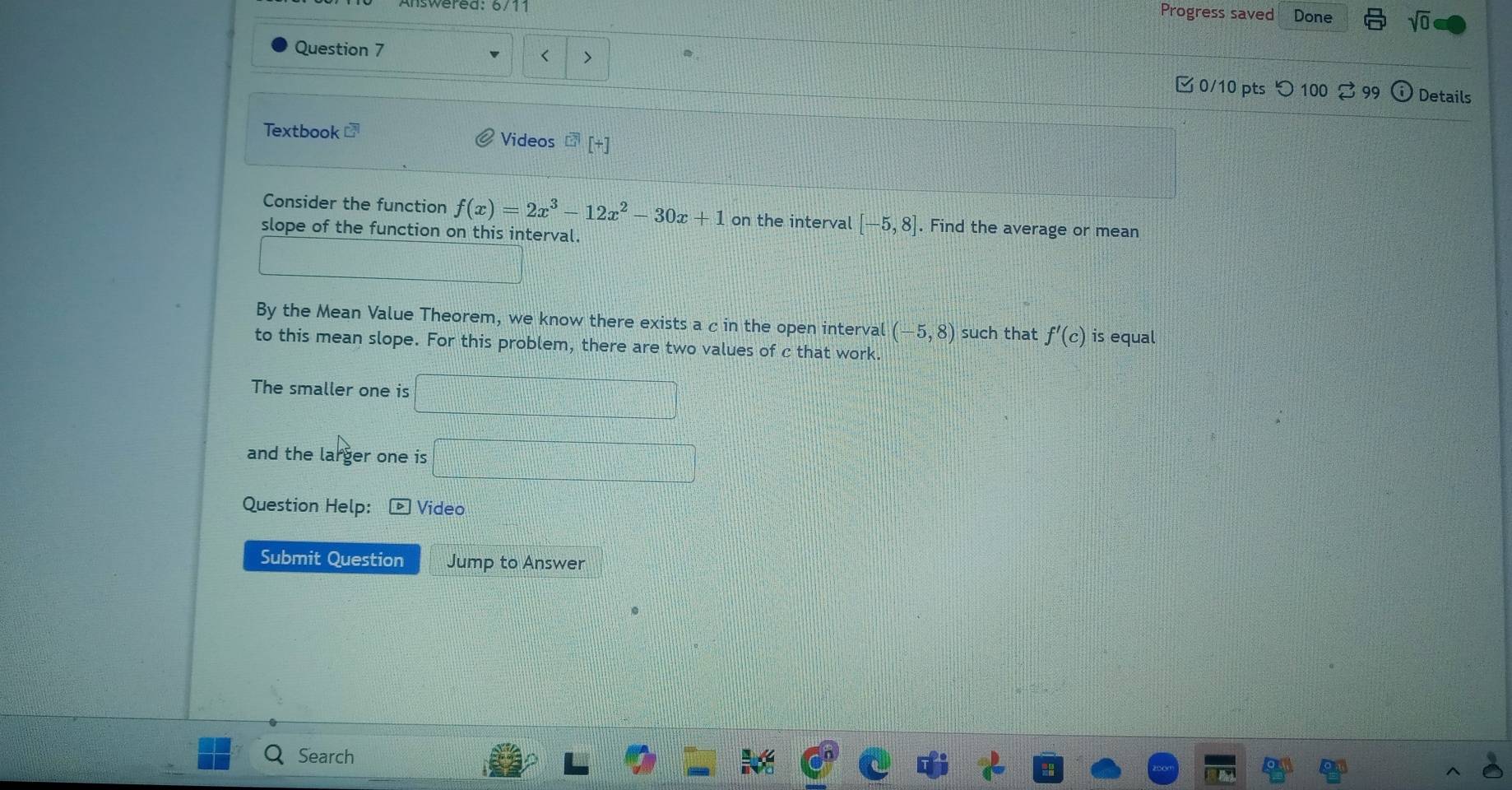 Answered: 6/11 
Progress saved Done sqrt(0) 
< > 
Question 7 0/10 pts つ 100 ♂ 99 
Details 
Textbook Videos [+] 
Consider the function f(x)=2x^3-12x^2-30x+1 on the interval [-5,8]. Find the average or mean 
slope of the function on this interval. 
By the Mean Value Theorem, we know there exists a c in the open interval (-5,8) such that f'(c) is equal 
to this mean slope. For this problem, there are two values of c that work. 
The smaller one is 
and the larger one is 
Question Help: Video 
Submit Question Jump to Answer 
Search