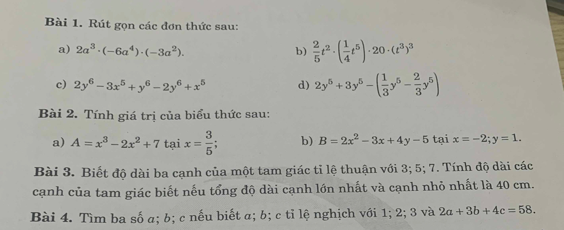 Rút gọn các đơn thức sau: 
a) 2a^3· (-6a^4)· (-3a^2). b)  2/5 t^2· ( 1/4 t^5)· 20· (t^3)^3
c) 2y^6-3x^5+y^6-2y^6+x^5 d) 2y^5+3y^5-( 1/3 y^5- 2/3 y^5)
Bài 2. Tính giá trị của biểu thức sau: 
a) A=x^3-2x^2+7taix= 3/5 ; 
b) B=2x^2-3x+4y-5taix=-2; y=1. 
Bài 3. Biết độ dài ba cạnh của một tam giác tỉ lệ thuận với 3; 5; 7. Tính độ dài các 
cạnh của tam giác biết nếu tổng độ dài cạnh lớn nhất và cạnh nhỏ nhất là 40 cm. 
Bài 4. Tìm ba số a; b; c nếu biết α; b; c tỉ lệ nghịch với 1; 2; 3 và 2a+3b+4c=58.