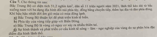 Cho thông tin sau:
Bắc Trung Bộ có diện tích 51, 2 nghìn km^2 , dân số 11 triệu người năm 2021, lãnh thổ kéo dài từ bắc
xuống nam với ba dạng địa hình đồi núi phía tây, đồng bằng chuyển tiếp, thềm lục địa và đảo phía đông.
Khí hậu hậu nhiệt đới ầm gió mùa có mùa đông lạnh.
a) Bắc Trung Bộ thuận lợi để phát triển kinh tế biển.
b) Phía tây của vùng tiếp giáp với Biển Đông.
c) Bắc Trung Bộ là vùng có nguy cơ xảy ra nhiều thiên tai.
d) Sự hình thành và phát triển cơ cầu kinh tế nông - lâm - ngư nghiệp của vùng do sự phân hóa đặc
điểm địa hình lãnh thổ.