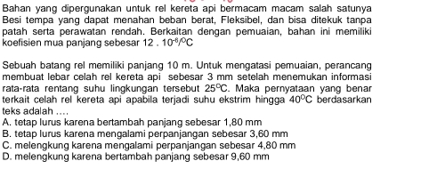 Bahan yang dipergunakan untuk rel kereta api bermacam macam salah satunya
Besi tempa yang dapat menahan beban berat, Fleksibel, dan bisa ditekuk tanpa
patah serta perawatan rendah. Berkaitan dengan pemuaian, bahan ini memiliki
koefisien mua panjang sebesar 12.10^(-6)/^circ C
Sebuah batang rel memiliki panjang 10 m. Untuk mengatasi pemuaian, perancang
membuat lebar celah rel kereta api sebesar 3 mm setelah menemukan informasi
rataçrata rentang suhu lingkungan tersebut 25°C. . Maka pernyataan yang benar
terkait celah rel kereta api apabila terjadi suhu ekstrim hingga 40°C berdasarkan
teks adalah ....
A. tetap lurus karena bertambah panjang sebesar 1,80 mm
B. tetap lurus karena mençalami perpanjangan sebesar 3,60 mm
C. melengkung karena mengalami perpanjangan sebesar 4,80 mm
D. melengkung karena bertambah panjang sebesar 9,60 mm