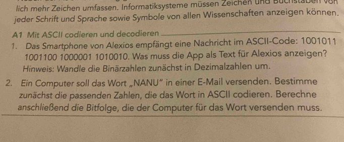 lich mehr Zeichen umfassen. Informatiksysteme müssen Zeichen und Buchstaben vor 
jeder Schrift und Sprache sowie Symbole von allen Wissenschaften anzeigen können. 
A1 Mit ASCII codieren und decodieren 
_ 
1. Das Smartphone von Alexios empfängt eine Nachricht im ASCII-Code: 1001011
1001100 1000001 1010010. Was muss die App als Text für Alexios anzeigen? 
Hinweis: Wandle die Binärzahlen zunächst in Dezimalzahlen um. 
2. Ein Computer soll das Wort „NANU” in einer E-Mail versenden. Bestimme 
zunächst die passenden Zahlen, die das Wort in ASCII codieren. Berechne 
anschließend die Bitfolge, die der Computer für das Wort versenden muss.