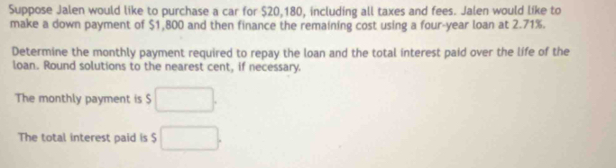 Suppose Jalen would like to purchase a car for $20,180, including all taxes and fees. Jalen would like to 
make a down payment of $1,800 and then finance the remaining cost using a four-year loan at 2.71%. 
Determine the monthly payment required to repay the loan and the total interest paid over the life of the 
loan. Round solutions to the nearest cent, if necessary. 
The monthly payment is $ □. 
The total interest paid is $ □.