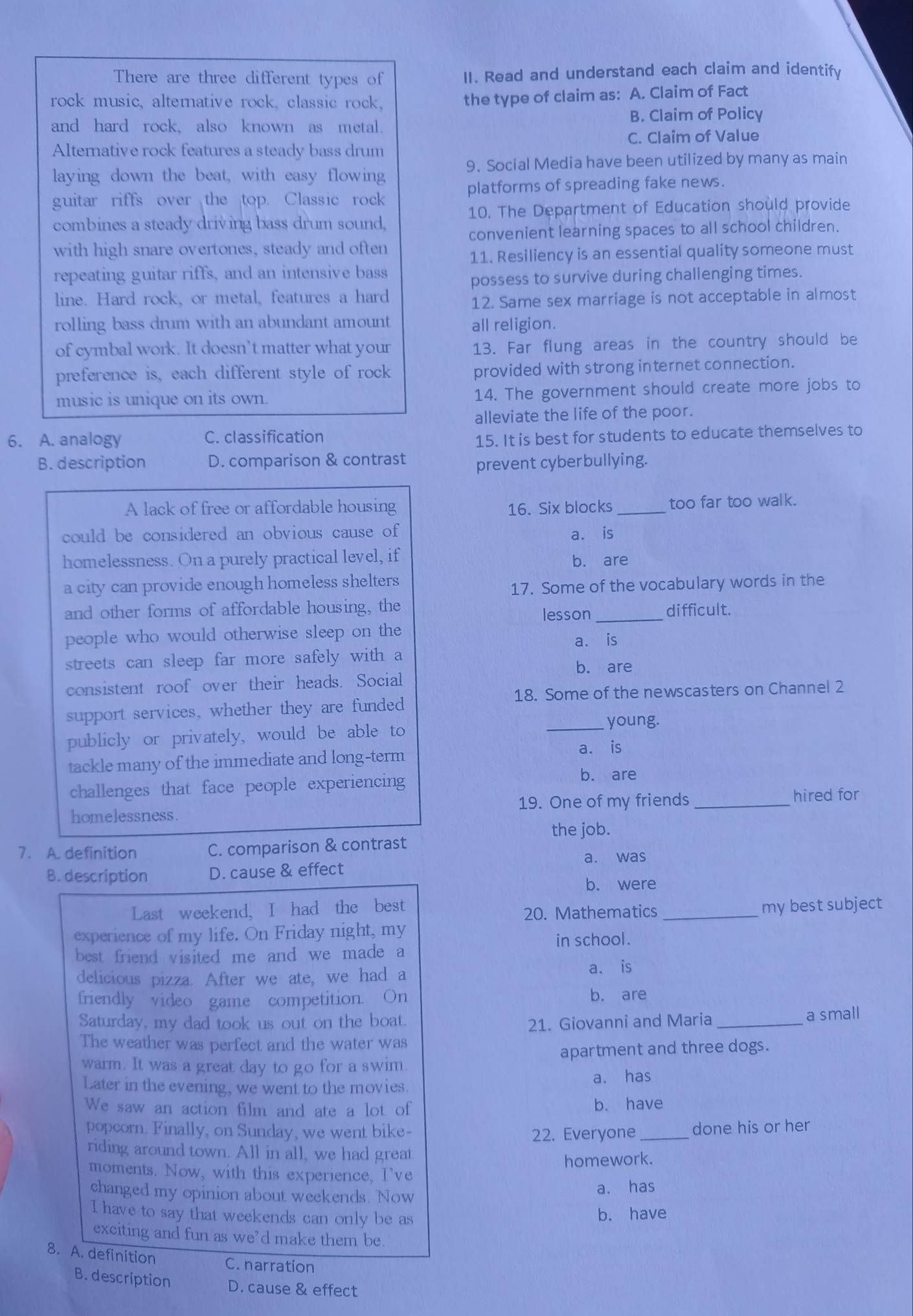 There are three different types of II. Read and understand each claim and identify
rock music, altemative rock, classic rock,
the type of claim as: A. Claim of Fact
and hard rock, also known as metal. B. Claim of Policy
C. Claim of Value
Alternative rock features a steady bass drum
9. Social Media have been utilized by many as main
laying down the beat, with easy flowing
guitar riffs over the top. Classic rock platforms of spreading fake news.
combines a steady driving bass drum sound, 10. The Department of Education should provide
convenient learning spaces to all school children.
with high snare overtones, steady and often
11. Resiliency is an essential quality someone must
repeating guitar riffs, and an intensive bass
possess to survive during challenging times.
line. Hard rock, or metal, features a hard
12. Same sex marriage is not acceptable in almost
rolling bass drum with an abundant amount all religion.
of cymbal work. It doesn’t matter what your 13. Far flung areas in the country should be
preference is, each different style of rock provided with strong internet connection.
music is unique on its own. 14. The government should create more jobs to
alleviate the life of the poor.
6. A. analogy C. classification
15. It is best for students to educate themselves to
B. description D. comparison & contrast
prevent cyberbullying.
A lack of free or affordable housing 16. Six blocks _too far too walk.
could be considered an obvious cause of a. is
homelessness. On a purely practical level, if
b. are
a city can provide enough homeless shelters
17. Some of the vocabulary words in the
and other forms of affordable housing, the _difficult.
lesson
people who would otherwise sleep on the
streets can sleep far more safely with a a. is
b. are
consistent roof over their heads. Social
18. Some of the newscasters on Channel 2
support services, whether they are funded
publicly or privately, would be able to
_young.
tackle many of the immediate and long-term a. is
challenges that face people experiencing
b. are
homelessness. 19. One of my friends _hired for
the job.
7. A. definition C. comparison & contrast
B. description D. cause & effect a. was
b. were
Last weekend, I had the best
20. Mathematics
experience of my life. On Friday night, my _my best subject
in school.
best friend visited me and we made a
delicious pizza. After we ate, we had a a. is
friendly video game competition. On b. are
Saturday, my dad took us out on the boat.
21. Giovanni and Maria _a small
The weather was perfect and the water was
warm. It was a great day to go for a swim apartment and three dogs.
Later in the evening, we went to the movies a. has
We saw an action film and ate a lot of b. have
popcorn. Finally, on Sunday, we went bike- _done his or her
22. Everyone
riding around town. All in all, we had great
homework.
moments. Now, with this experience, I've
changed my opinion about weekends. Now
a. has
I have to say that weekends can only be as
b. have
exciting and fun as we’d make them be.
8. A. definition C. narration
B. description D. cause & effect