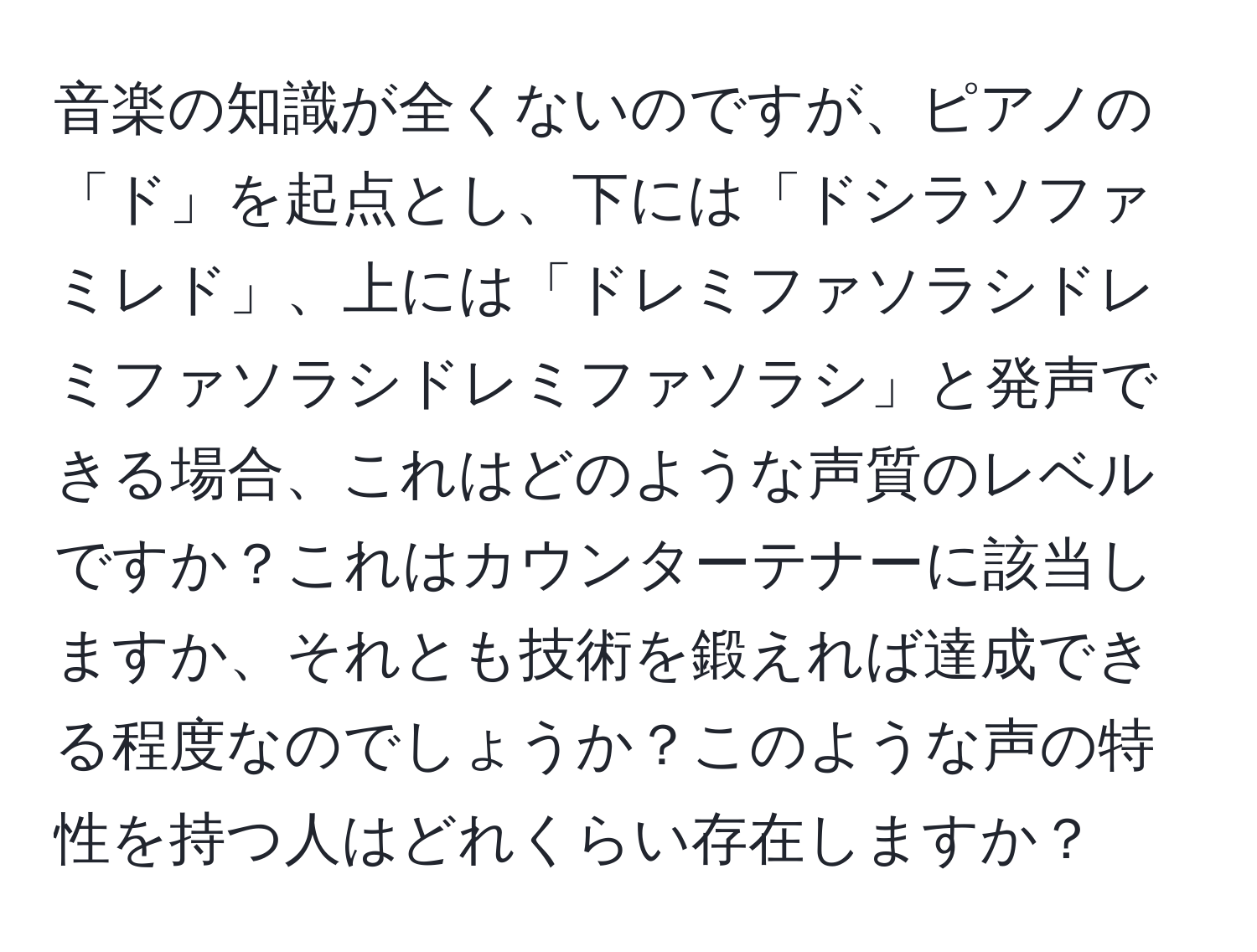 音楽の知識が全くないのですが、ピアノの「ド」を起点とし、下には「ドシラソファミレド」、上には「ドレミファソラシドレミファソラシドレミファソラシ」と発声できる場合、これはどのような声質のレベルですか？これはカウンターテナーに該当しますか、それとも技術を鍛えれば達成できる程度なのでしょうか？このような声の特性を持つ人はどれくらい存在しますか？