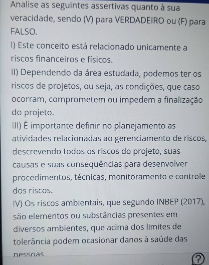 Analise as seguintes assertivas quanto à sua 
veracidade, sendo (V) para VERDADEIRO ou (F) para 
FALSO. 
I) Este conceito está relacionado unicamente a 
riscos financeiros e físicos. 
II) Dependendo da área estudada, podemos ter os 
riscos de projetos, ou seja, as condições, que caso 
ocorram, comprometem ou impedem a finalização 
do projeto. 
III) É importante definir no planejamento as 
atividades relacionadas ao gerenciamento de riscos, 
descrevendo todos os riscos do projeto, suas 
causas e suas consequências para desenvolver 
procedimentos, técnicas, monitoramento e controle 
dos riscos. 
IV) Os riscos ambientais, que segundo INBEP (2017), 
são elementos ou substâncias presentes em 
diversos ambientes, que acima dos limites de 
tolerância podem ocasionar danos à saúde das 
nessoas