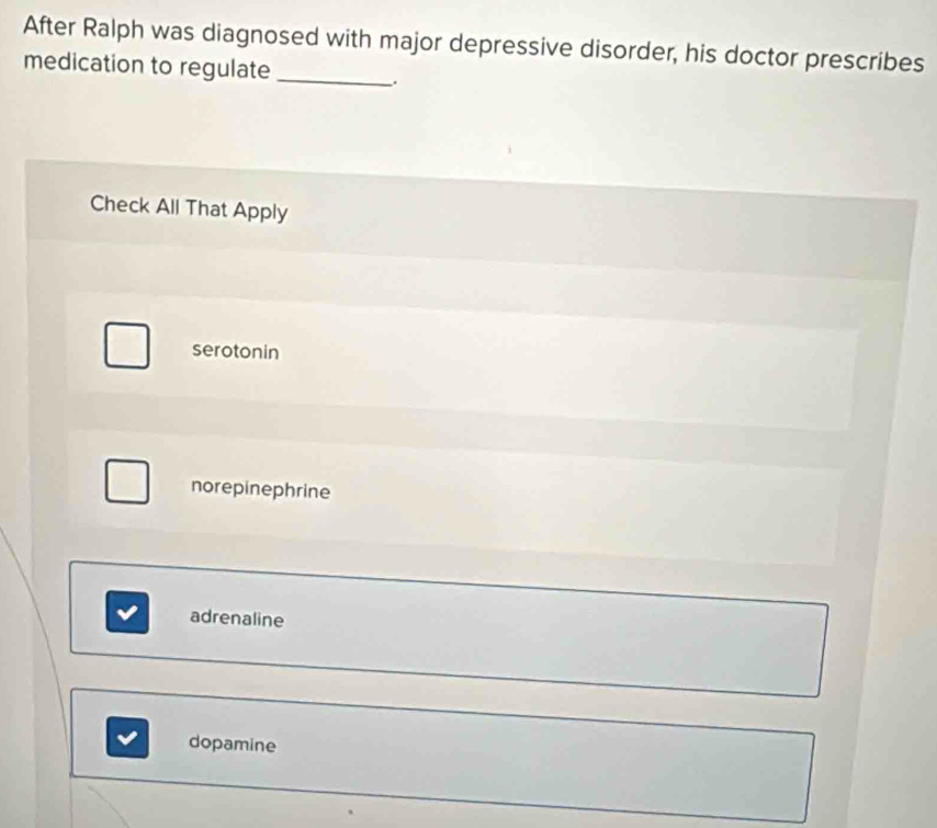 After Ralph was diagnosed with major depressive disorder, his doctor prescribes
medication to regulate_
.
Check All That Apply
serotonin
norepinephrine
adrenaline
dopamine