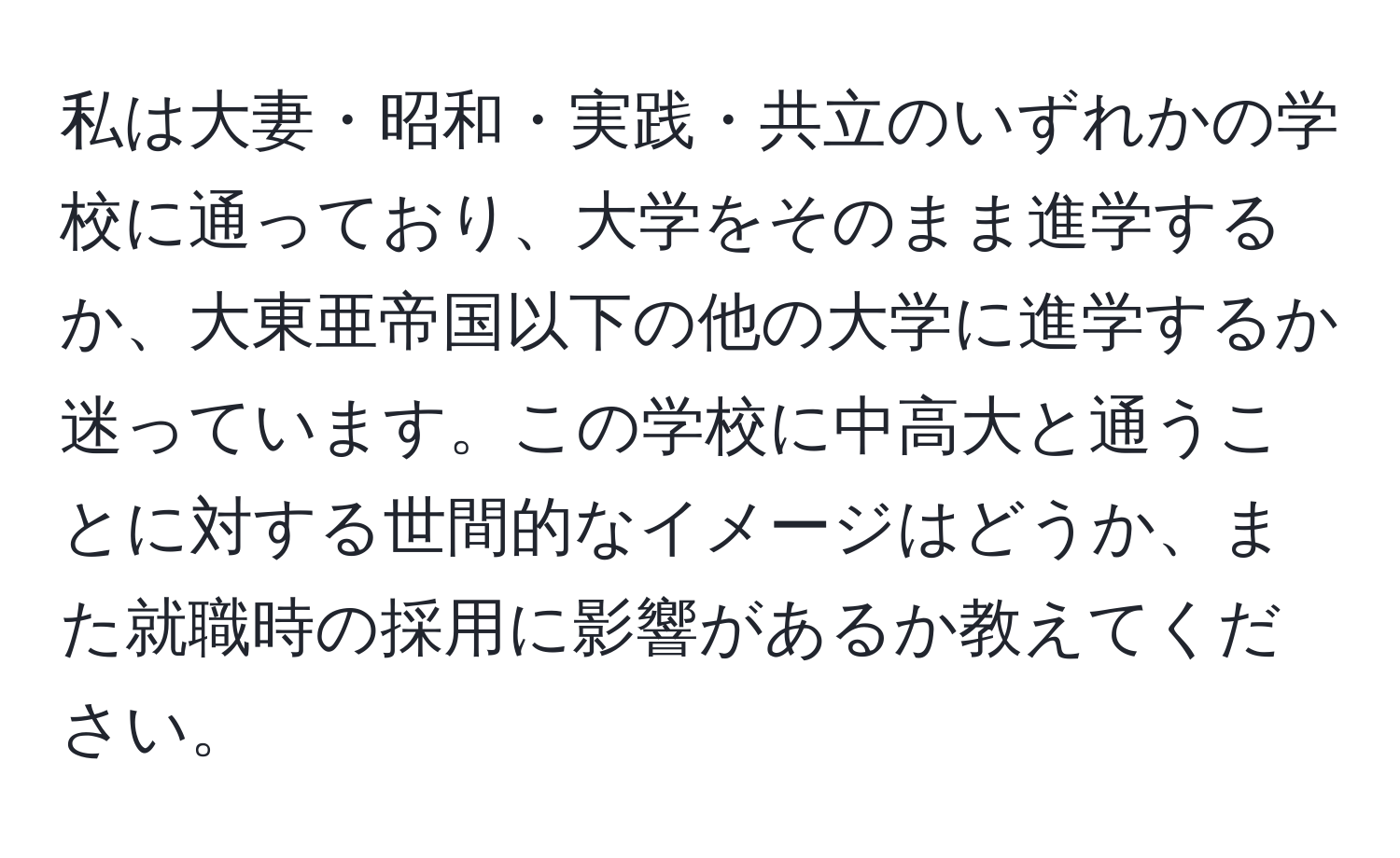 私は大妻・昭和・実践・共立のいずれかの学校に通っており、大学をそのまま進学するか、大東亜帝国以下の他の大学に進学するか迷っています。この学校に中高大と通うことに対する世間的なイメージはどうか、また就職時の採用に影響があるか教えてください。