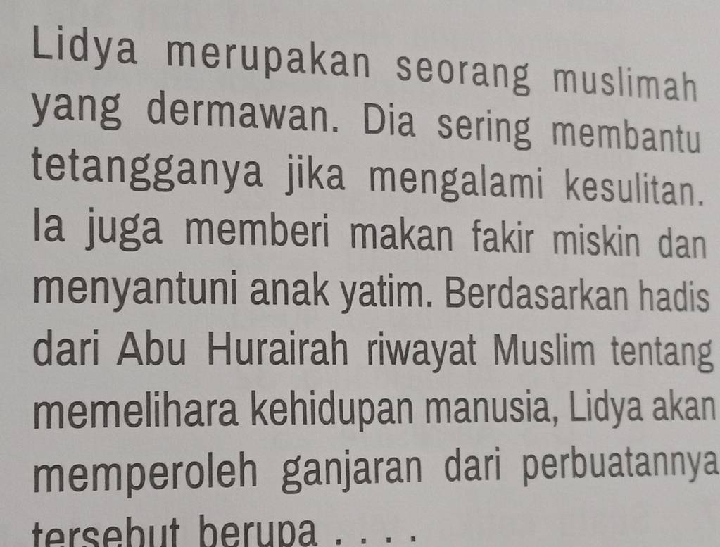 Lidya merupakan seorang muslimah 
yang dermawan. Dia sering membantu 
tetangganya jika mengalami kesulitan. 
la juga memberi makan fakir miskin dan 
menyantuni anak yatim. Berdasarkan hadis 
dari Abu Hurairah riwayat Muslim tentang 
memelihara kehidupan manusia, Lidya akan 
memperoleh ganjaran dari perbuatannya 
tersebut berupa . . . .