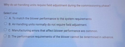 Why do air-handling units require field adjustment during the commissioning phase?
Select one:
A. To match the blower performance to the system requirements
B. Air-handling units normally do not require field adjustment.
C. Manufacturing errors that affect blower performance are common.
D. The performance requirements of the blower cannot be determined in advance.