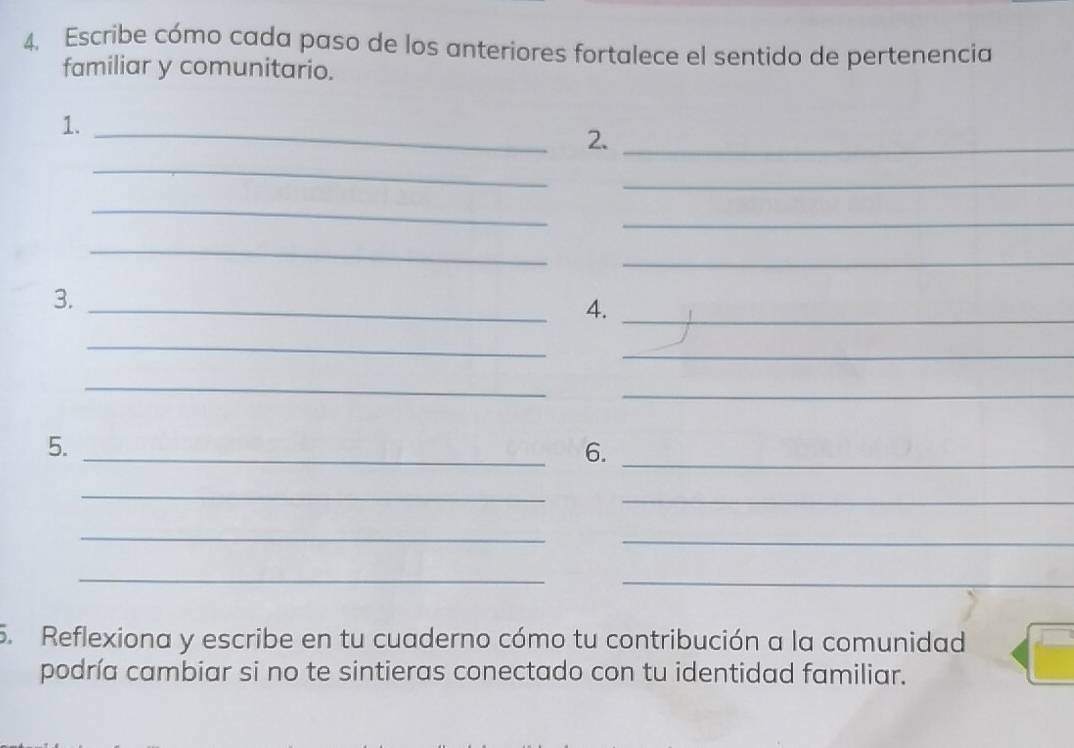 Escribe cómo cada paso de los anteriores fortalece el sentido de pertenencia 
familiar y comunitario. 
1. 
_2._ 
_ 
_ 
_ 
_ 
_ 
_ 
3. 
_4._ 
_ 
_ 
_ 
_ 
_ 
5. 
6._ 
_ 
_ 
_ 
_ 
_ 
_ 
5. Reflexiona y escribe en tu cuaderno cómo tu contribución a la comunidad 
podría cambiar si no te sintieras conectado con tu identidad familiar.