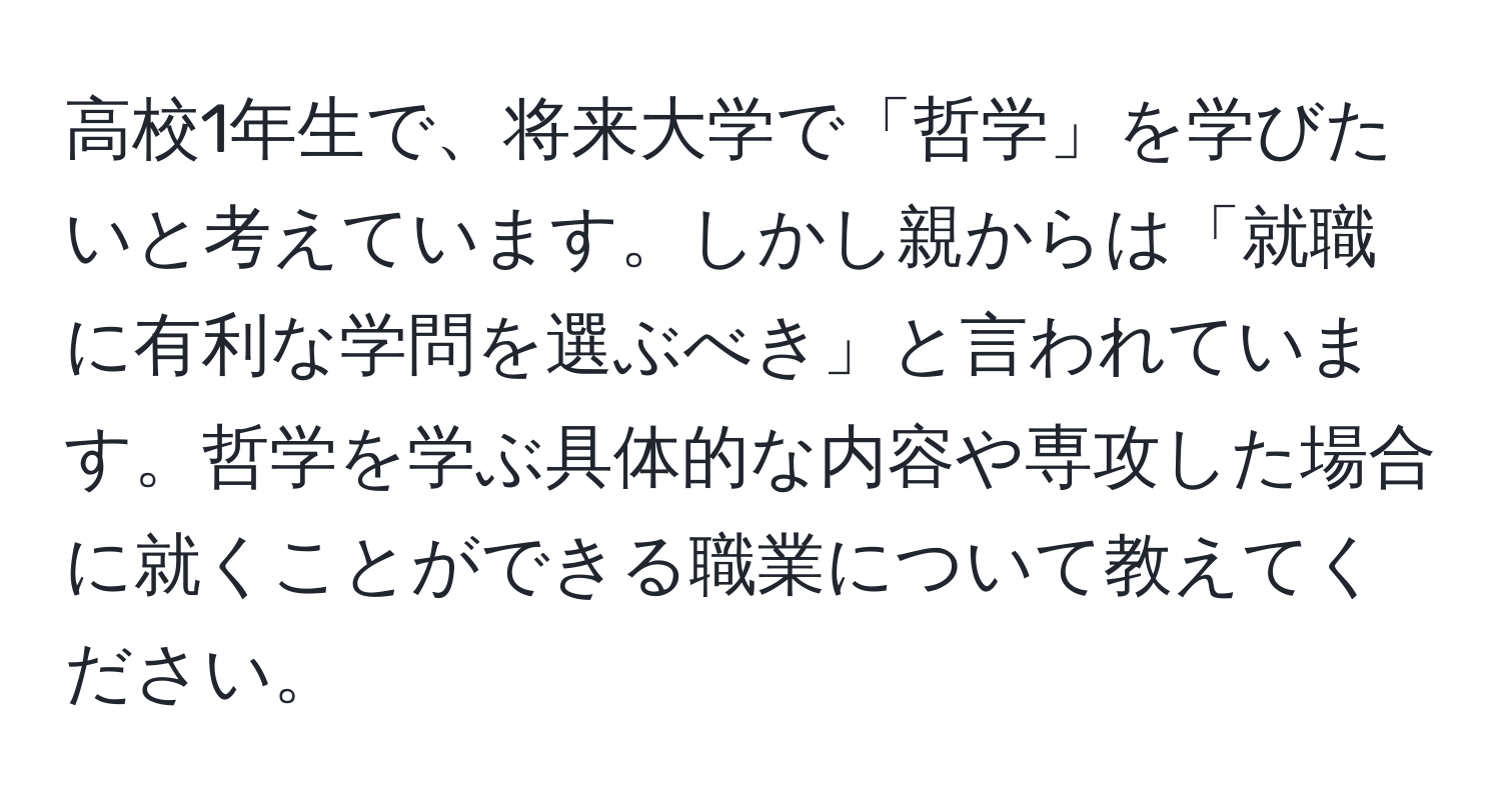 高校1年生で、将来大学で「哲学」を学びたいと考えています。しかし親からは「就職に有利な学問を選ぶべき」と言われています。哲学を学ぶ具体的な内容や専攻した場合に就くことができる職業について教えてください。