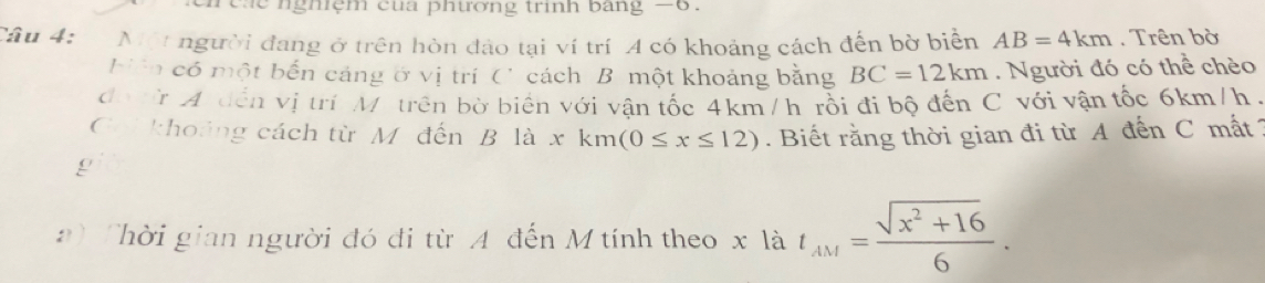 nghệm cua phương trinh bang -6. 
Câu 4: * Một người đang ở trên hòn đảo tại ví trí A có khoảng cách đến bờ biển AB=4km. Trên bờ 
biên có một bến cảng ở vị trí C cách B một khoảng bằng BC=12km. Người đó có thể chèo 
đo tr A đến vị trí M trên bờ biển với vận tốc 4km/h rồi đi bộ đến C với vận tốc 6km/h. 
Coi khoảng cách từ Mỹ đến B là xkm(0≤ x≤ 12). Biết rằng thời gian đi từ A đến C mất 1 
g 
a) Thời gian người đó đi từ A đến M tính theo x là t_AM= (sqrt(x^2+16))/6 .