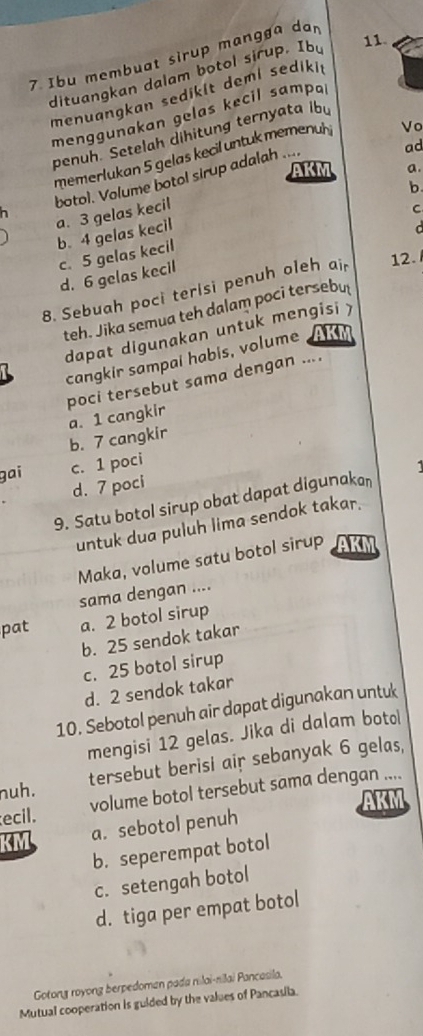 Ibu membuat sirup mangga dan
dituangkan dalam botol sirup. Iby 11.
menuangkan sedikit demi sedikit
menggunakan gelas kecil sampal
penuh. Setelah dihitung ternyata ibu
ad
memerlukan 5 gelas kecil untuk memenul
botol. Volume botol sirup adalah .... Vo
AKM a.
b.
a. 3 gelas kecil
C
b. 4 gelas kecil
C
c. 5 gelas kecil
d. 6 gelas kecil
8. Sebuah poci terisi penuh oleh ai 12.
teh. Jika semua teh dalam poci tersebu
dapat digunakan untuk mengisi y
cangkir sampai habis, volume AKM
poci tersebut sama dengan ....
a. 1 cangkir
b. 7 cangkir
gai c. 1 poci
d. 7 poci
9. Satu botol sirup obat dapat digunakan
untuk dua puluh lima sendok takar.
Maka, volume satu botol sirup AK
sama dengan ....
pat a. 2 botol sirup
b. 25 sendok takar
c. 25 botol sirup
d. 2 sendok takar
10. Sebotol penuh air dapat digunakan untuk
mengisi 12 gelas. Jika di dalam botol
nuh. tersebut berisi air sebanyak 6 gelas,
ecil. volume botol tersebut sama dengan ....
AKM
KM a. sebotol penuh
b. seperempat botol
c. setengah botol
d. tiga per empat botol
Gotong royong berpedoman pada nılai-nilai Pancasila.
Mutual cooperation is guided by the values of Pancasila.