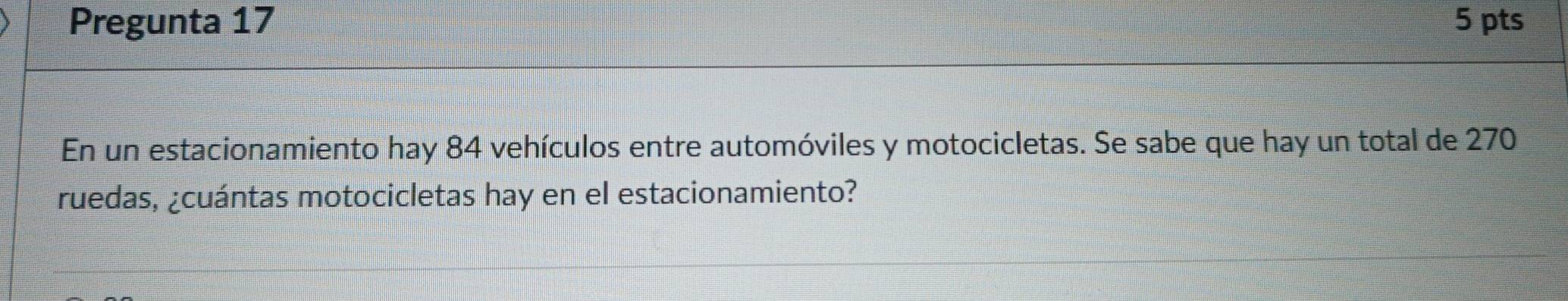 Pregunta 17 5 pts 
En un estacionamiento hay 84 vehículos entre automóviles y motocicletas. Se sabe que hay un total de 270
ruedas, ¿cuántas motocicletas hay en el estacionamiento?