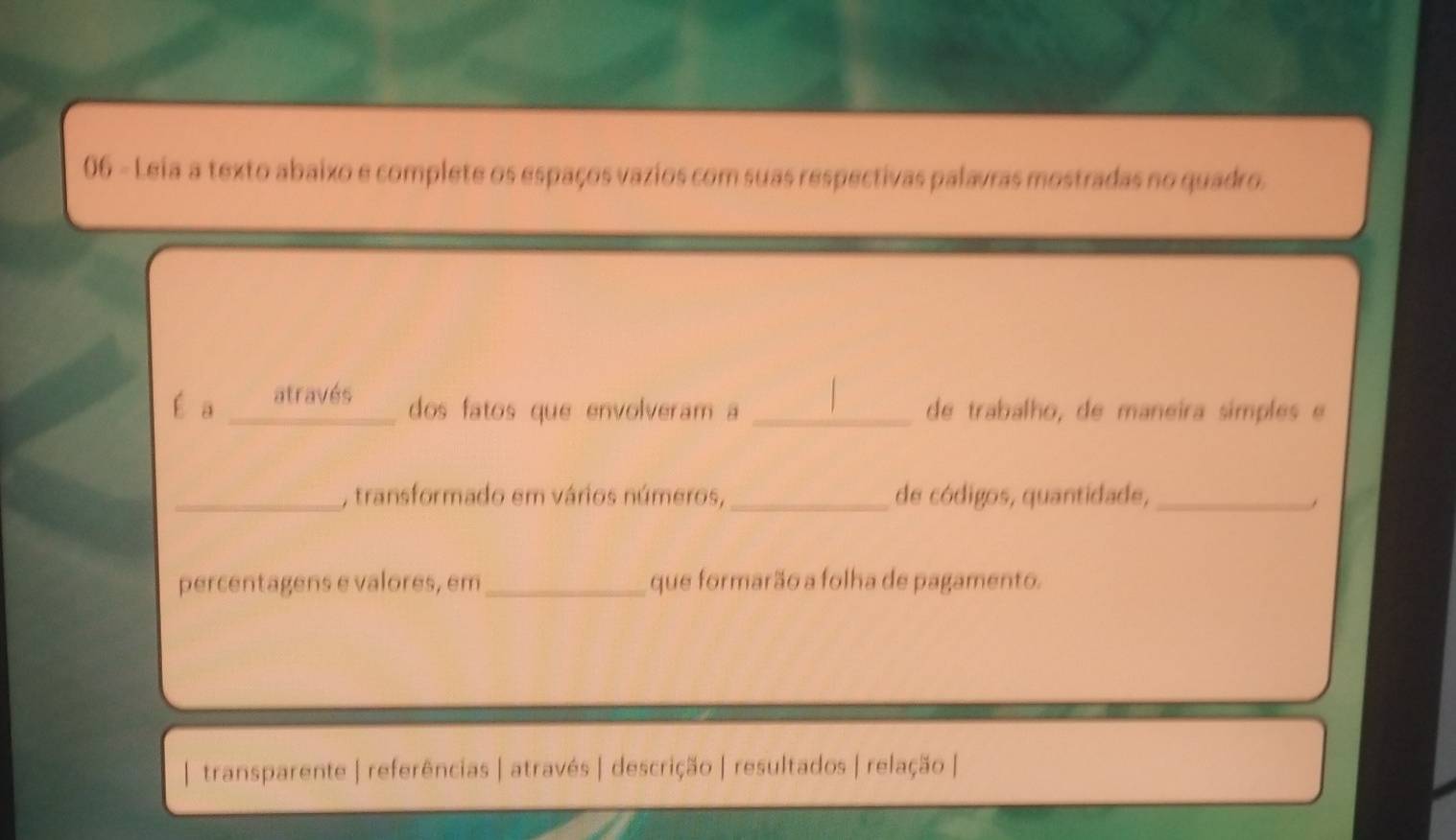 Leia a texto abaixo e complete os espaços vazios com suas respectivas palavras mostradas no quadro.
É a através
dos fatos que envolveram a _de trabalho, de maneira símples e
_, transformado em vários números, _de códigos, quantidade,_
percentagens e valores, em_ que formarão a folha de pagamento.
transparente | referências | através | descrição | resultados | relação |