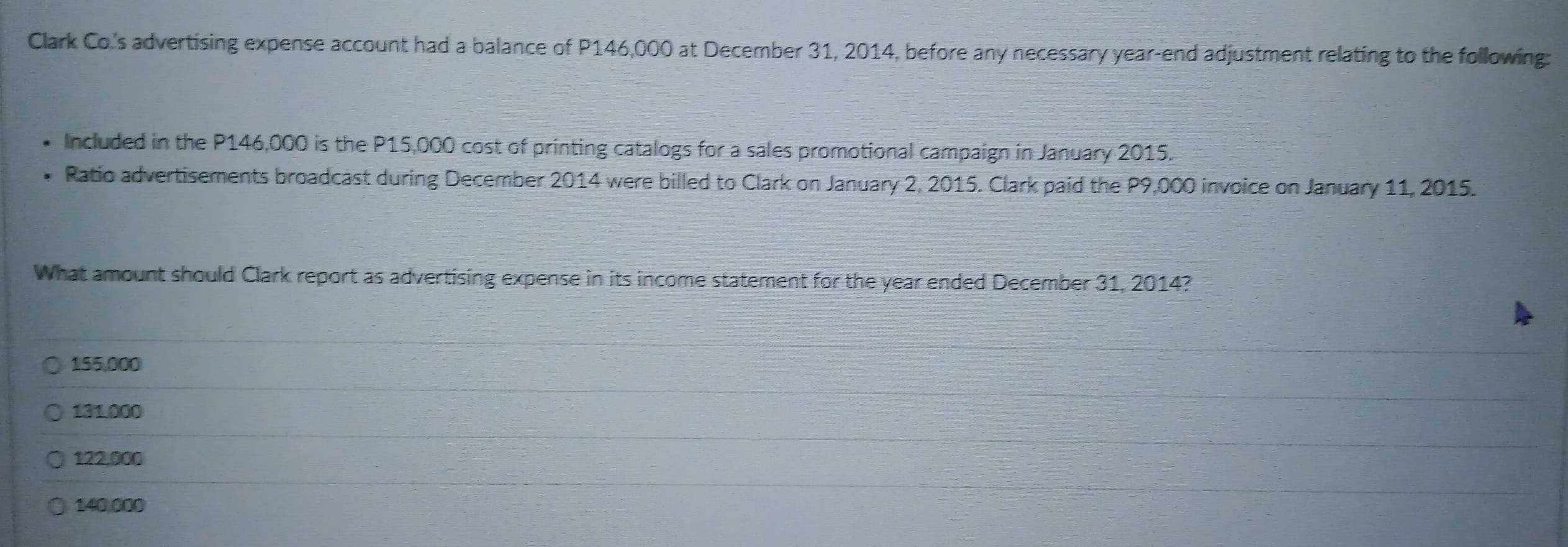 Clark Co.'s advertising expense account had a balance of P146,000 at December 31, 2014, before any necessary year -end adjustment relating to the following:
Included in the P146,000 is the P15,000 cost of printing catalogs for a sales promotional campaign in January 2015.
Ratio advertisements broadcast during December 2014 were billed to Clark on January 2, 2015. Clark paid the P9,000 invoice on January 11, 2015.
What amount should Clark report as advertising expense in its income statement for the year ended December 31, 2014?
155,000
131.000
122,000
140,000