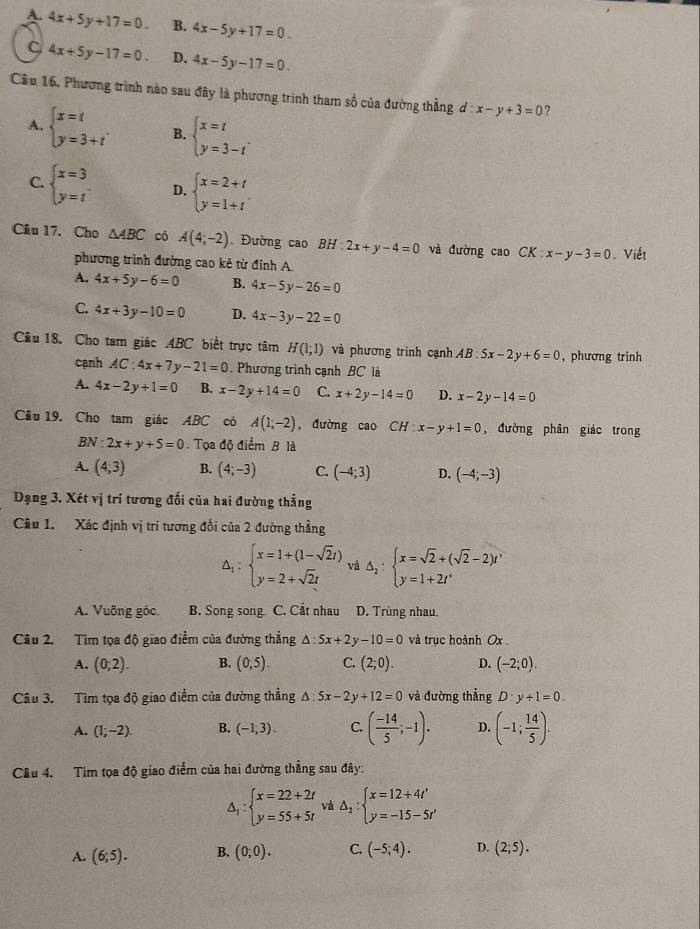 A. 4x+5y+17=0. B. 4x-5y+17=0.
C 4x+5y-17=0. D. 4x-5y-17=0.
Câu 16, Phương trình nào sau đây là phương trình tham số của đường thẳng d d:x-y+3=0 ?
A. beginarrayl x=t y=3+tendarray. B. beginarrayl x=t y=3-tendarray. .
C. beginarrayl x=3 y=tendarray. D. beginarrayl x=2+t y=1+tendarray.
Câu 17. Cho △ ABC có A(4;-2). Đường cao BH:2x+y-4=0 và đường cao CK x-y-3=0. Viết
phương trình đường cao kẻ từ đinh A.
A. 4x+5y-6=0 B. 4x-5y-26=0
C 4x+3y-10=0 D. 4x-3y-22=0
Câu 18. Cho tam giác 4BC biết trực tâm H(1;1) và phương trình cạnh AB:5x-2y+6=0 , phương trinh
cạnh AC:4x+7y-21=0. Phương trình cạnh BC là
A. 4x-2y+1=0 B. x-2y+14=0 C. x+2y-14=0 D. x-2y-14=0
Cầu 19. Cho tam giác ABC có A(1,-2) ,đường cao CH:x-y+1=0 , đường phân giác trong
BN:2x+y+5=0 Tọa độ điểm B là
A. (4;3) B. (4;-3) C. (-4;3) D. (-4;-3)
Dạng 3. Xét vị trí tương đối của hai đường thẳng
Câu 1. Xác định vị trí tương đổi của 2 đường thẳng
△ _1:beginarrayl x=1+(1-sqrt(2)t) y=2+sqrt(2)tendarray. và △ _2:beginarrayl x=sqrt(2)+(sqrt(2)-2)t' y=1+2t'endarray.
A. Vuông góc. B. Song song C. Cắt nhau D. Trùng nhau.
Câu 2. Tìm tọa độ giao điểm của đường thẳng △ :5x+2y-10=0 và trục hoành Ox
A. (0,2). B. (0,5). C. (2;0). D. (-2;0)
Câu 3. Tìm tọa độ giao điểm của đường thẳng △ :5x-2y+12=0 và đường thẳng D:y+1=0.
A. (1;-2). B. (-1,3). C. ( (-14)/5 ;-1). D. (-1; 14/5 ).
Câu 4. Tìm tọa độ giao điểm của hai đường thẳng sau đây:
△ _1:beginarrayl x=22+2t y=55+5tendarray. và △ _2:beginarrayl x=12+4t' y=-15-5t'endarray.
A. (6;5). B. (0;0). C. (-5;4). D. (2;5).