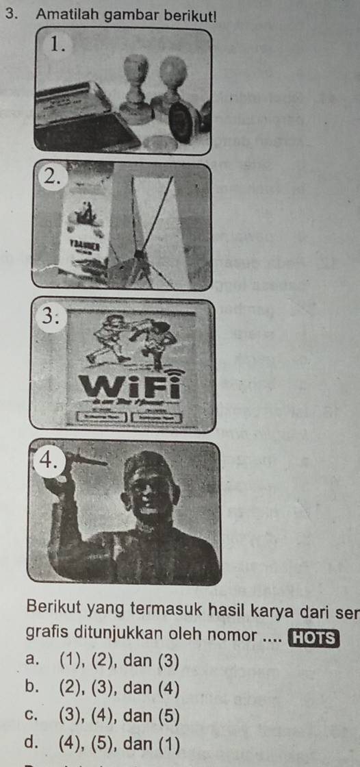 Amatilah gambar berikut!
3:
wiri
4.
Berikut yang termasuk hasil karya dari ser
grafis ditunjukkan oleh nomor .... HoTs
a. (1), (2), dan (3)
b. (2), (3 , dan (4)
C. (3), (4) , dan (5)
d. (4),(5) ), dan (1)