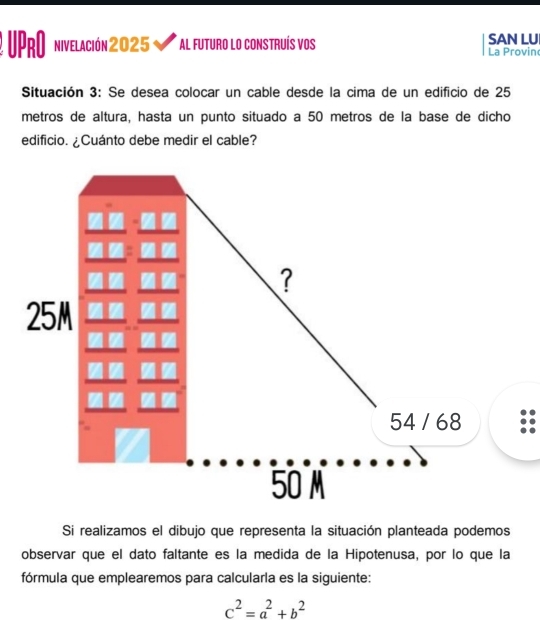 UPRO nivelación 2025 Al futuro lo construís vos SAN LU La Provin 
Situación 3: Se desea colocar un cable desde la cima de un edificio de 25
metros de altura, hasta un punto situado a 50 metros de la base de dicho 
edificio. ¿Cuánto debe medir el cable? 
Si realizamos el dibujo que representa la situación planteada podemos 
observar que el dato faltante es la medida de la Hipotenusa, por lo que la 
fórmula que emplearemos para calcularla es la siguiente:
c^2=a^2+b^2