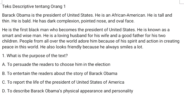 Teks Descriptive tentang Orang 1
Barack Obama is the president of United States. He is an African-American. He is tall and
thin. He is bald. He has dark complexion, pointed nose, and oval face.
He is the first black man who becomes the president of United States. He is known as a
smart and wise man. He is a loving husband for his wife and a good father for his two
children. People from all over the world adore him because of his spirit and action in creating
peace in this world. He also looks friendly because he always smiles a lot.
1. What is the purpose of the text?
A. To persuade the readers to choose him in the election
B. To entertain the readers about the story of Barack Obama
C. To report the life of the president of United States of America
D. To describe Barack Obama’s physical appearance and personality