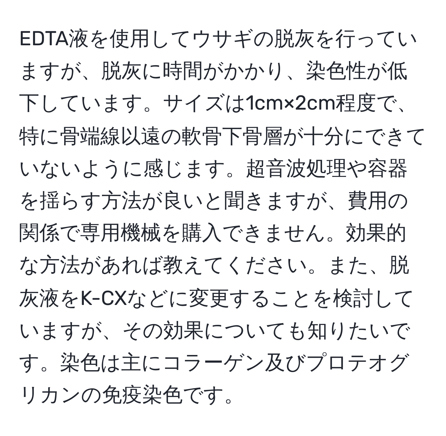 EDTA液を使用してウサギの脱灰を行っていますが、脱灰に時間がかかり、染色性が低下しています。サイズは1cm×2cm程度で、特に骨端線以遠の軟骨下骨層が十分にできていないように感じます。超音波処理や容器を揺らす方法が良いと聞きますが、費用の関係で専用機械を購入できません。効果的な方法があれば教えてください。また、脱灰液をK-CXなどに変更することを検討していますが、その効果についても知りたいです。染色は主にコラーゲン及びプロテオグリカンの免疫染色です。