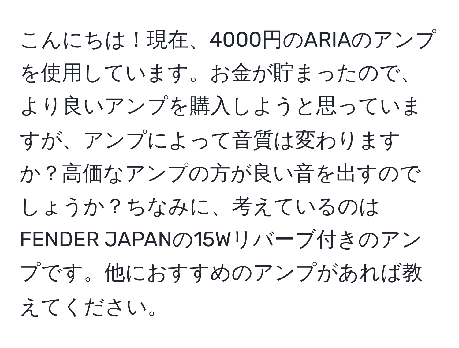 こんにちは！現在、4000円のARIAのアンプを使用しています。お金が貯まったので、より良いアンプを購入しようと思っていますが、アンプによって音質は変わりますか？高価なアンプの方が良い音を出すのでしょうか？ちなみに、考えているのはFENDER JAPANの15Wリバーブ付きのアンプです。他におすすめのアンプがあれば教えてください。