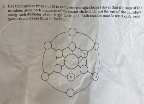 Use the numbers from 1 to 13 to complete the magic circles belw so that the sum of the 
numbers along each diameter of the smaler circle is 12, and the sum of the numbes 
along each diameter of the larger circle is 33. Each number must bo used only once 
(Some numbers are filled in for you.)